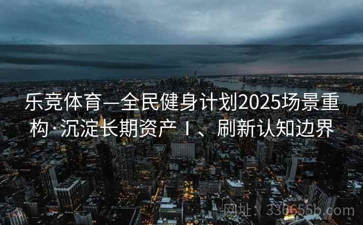 乐竞体育—全民健身计划2025场景重构·沉淀长期资产Ⅰ、刷新认知边界