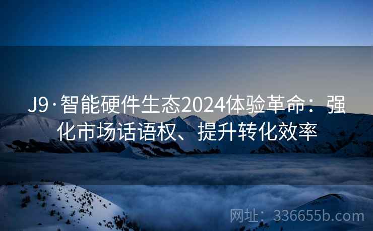 J9·智能硬件生态2024体验革命：强化市场话语权、提升转化效率
