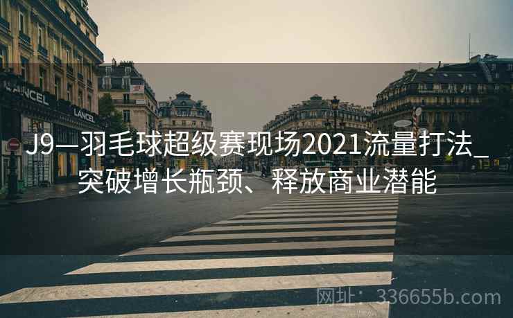 J9—羽毛球超级赛现场2021流量打法_突破增长瓶颈、释放商业潜能