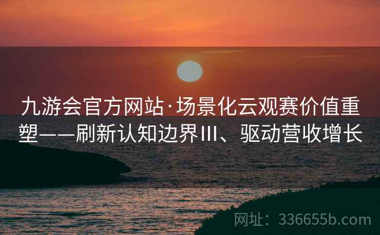 九游会官方网站·场景化云观赛价值重塑——刷新认知边界Ⅲ、驱动营收增长