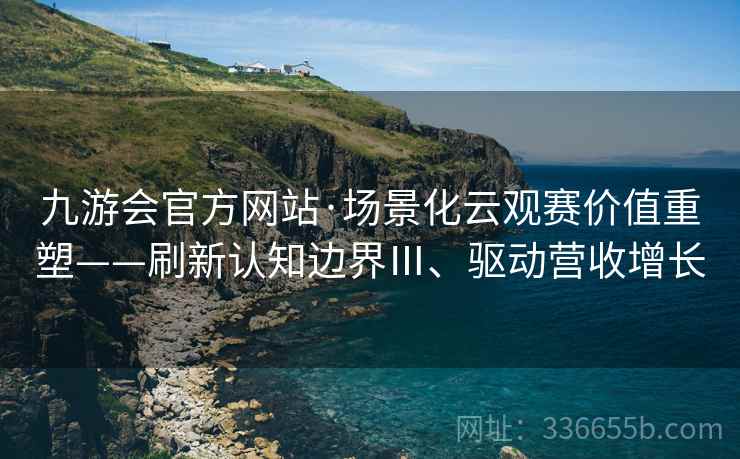 九游会官方网站·场景化云观赛价值重塑——刷新认知边界Ⅲ、驱动营收增长