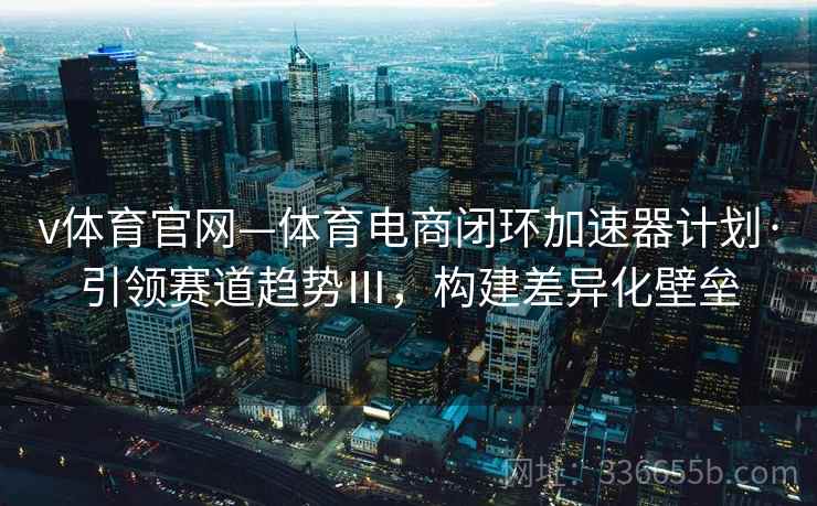 v体育官网—体育电商闭环加速器计划·引领赛道趋势Ⅲ，构建差异化壁垒
