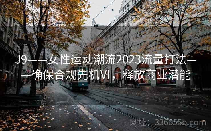 J9——女性运动潮流2023流量打法——确保合规先机Ⅵ，释放商业潜能