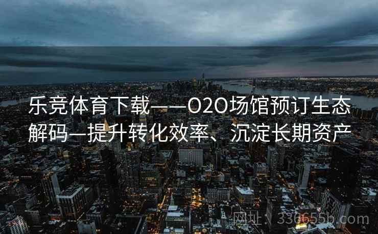 乐竞体育下载——O2O场馆预订生态解码—提升转化效率、沉淀长期资产