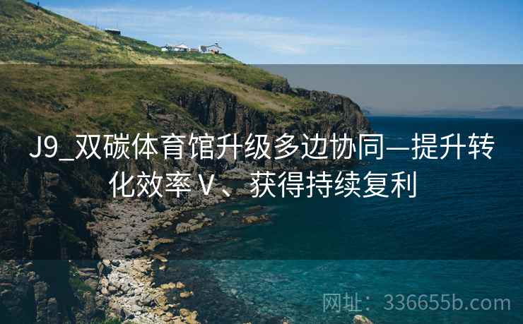 J9_双碳体育馆升级多边协同—提升转化效率Ⅴ、获得持续复利