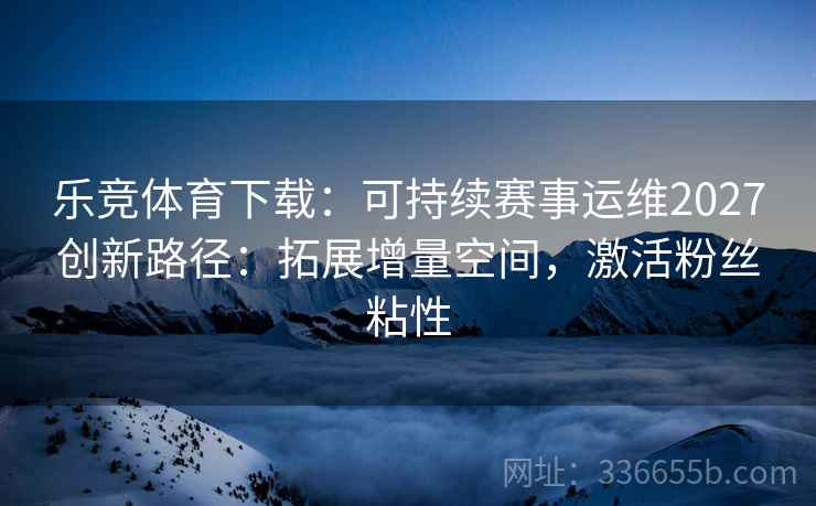 乐竞体育下载：可持续赛事运维2027创新路径：拓展增量空间，激活粉丝粘性