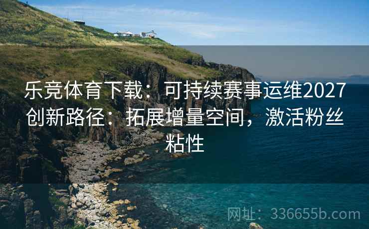 乐竞体育下载：可持续赛事运维2027创新路径：拓展增量空间，激活粉丝粘性