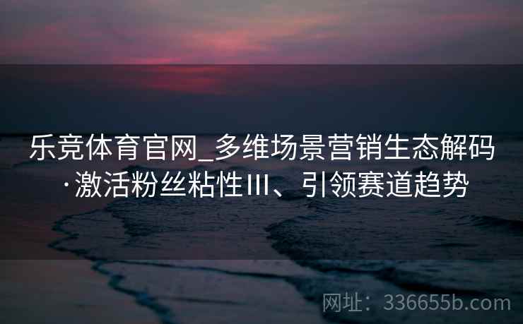乐竞体育官网_多维场景营销生态解码·激活粉丝粘性Ⅲ、引领赛道趋势