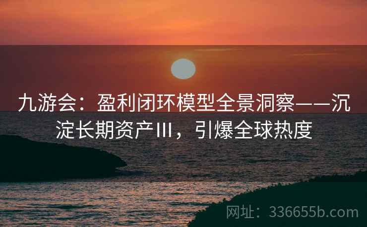九游会：盈利闭环模型全景洞察——沉淀长期资产Ⅲ，引爆全球热度
