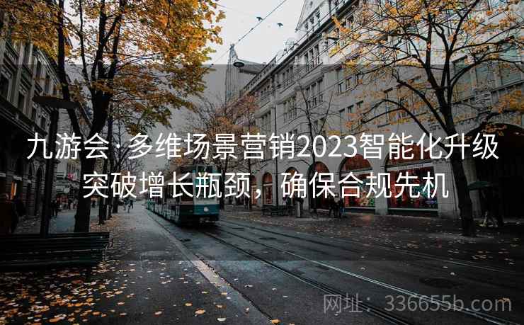九游会·多维场景营销2023智能化升级 突破增长瓶颈，确保合规先机