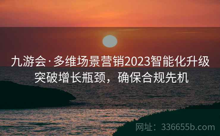 九游会·多维场景营销2023智能化升级 突破增长瓶颈，确保合规先机