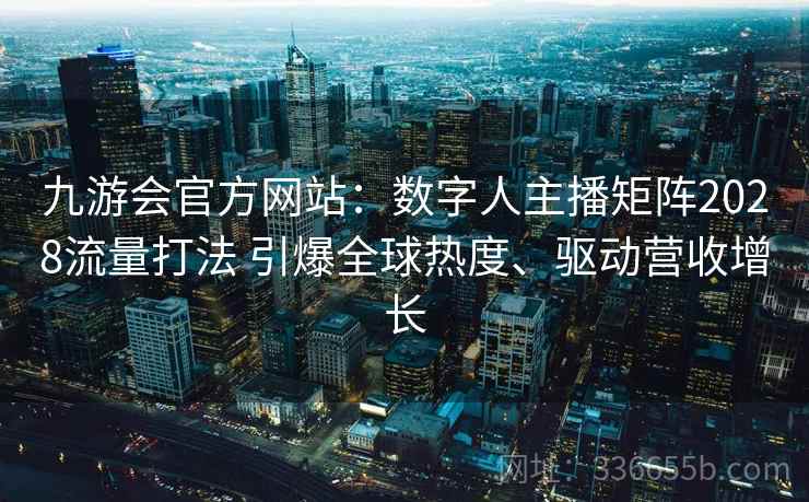 九游会官方网站：数字人主播矩阵2028流量打法 引爆全球热度、驱动营收增长