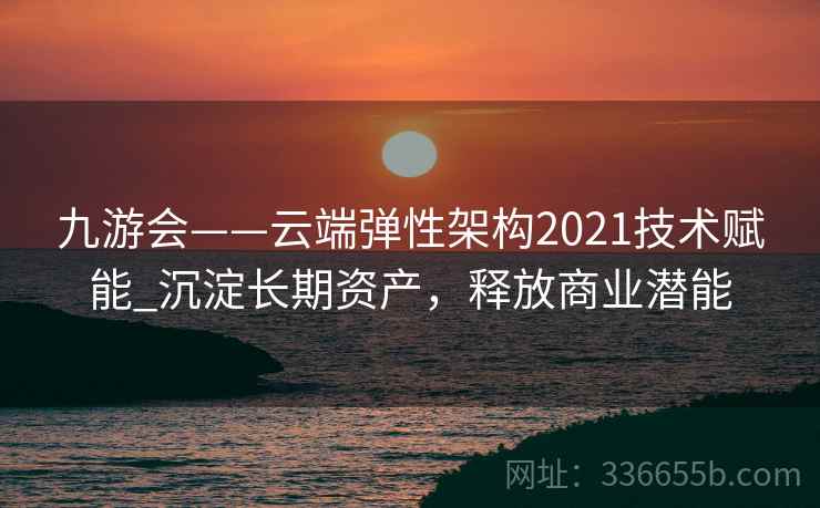 九游会——云端弹性架构2021技术赋能_沉淀长期资产，释放商业潜能