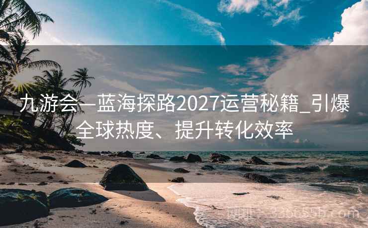 九游会—蓝海探路2027运营秘籍_引爆全球热度、提升转化效率