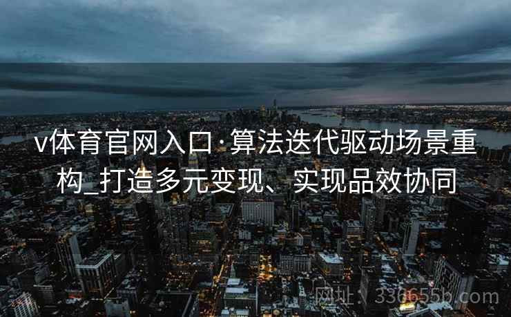 v体育官网入口·算法迭代驱动场景重构_打造多元变现、实现品效协同