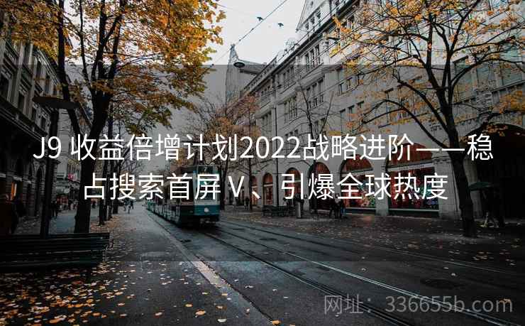 J9 收益倍增计划2022战略进阶——稳占搜索首屏Ⅴ、引爆全球热度