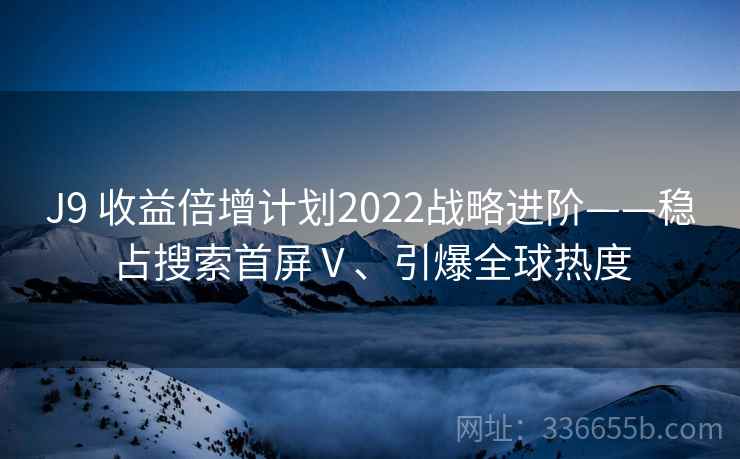 J9 收益倍增计划2022战略进阶——稳占搜索首屏Ⅴ、引爆全球热度