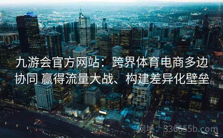 九游会官方网站：跨界体育电商多边协同 赢得流量大战、构建差异化壁垒