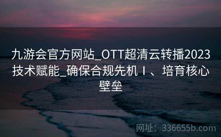 九游会官方网站_OTT超清云转播2023技术赋能_确保合规先机Ⅰ、培育核心壁垒