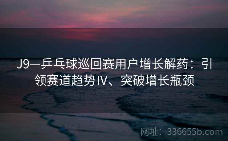 J9—乒乓球巡回赛用户增长解药：引领赛道趋势Ⅳ、突破增长瓶颈