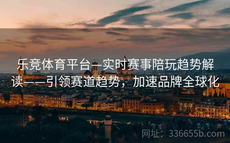 乐竞体育平台—实时赛事陪玩趋势解读——引领赛道趋势，加速品牌全球化