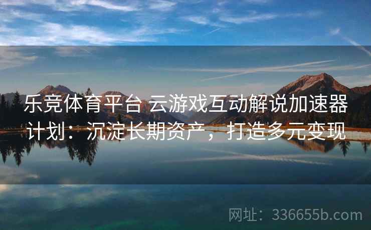 乐竞体育平台 云游戏互动解说加速器计划：沉淀长期资产，打造多元变现