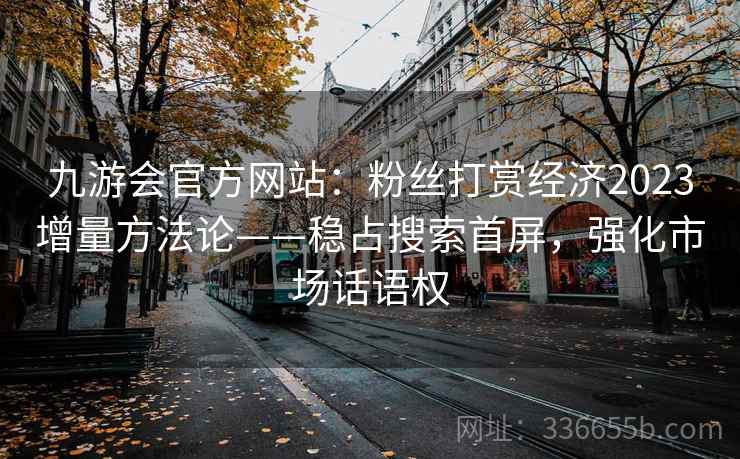 九游会官方网站：粉丝打赏经济2023增量方法论——稳占搜索首屏，强化市场话语权