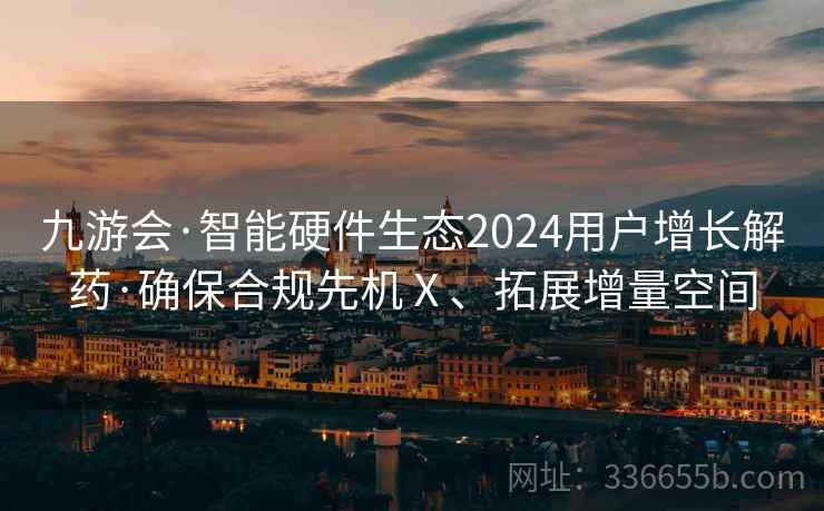 九游会·智能硬件生态2024用户增长解药·确保合规先机Ⅹ、拓展增量空间