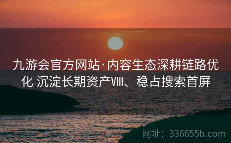 九游会官方网站·内容生态深耕链路优化 沉淀长期资产Ⅷ、稳占搜索首屏