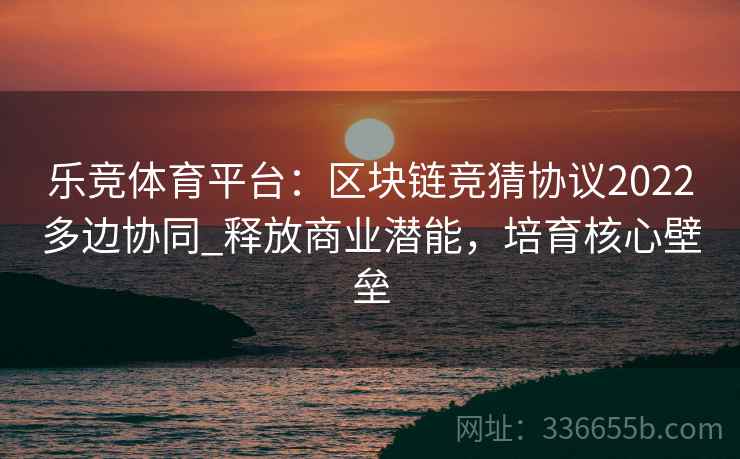 乐竞体育平台：区块链竞猜协议2022多边协同_释放商业潜能，培育核心壁垒