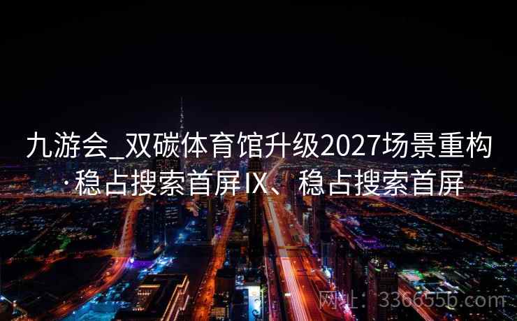 九游会_双碳体育馆升级2027场景重构·稳占搜索首屏Ⅸ、稳占搜索首屏