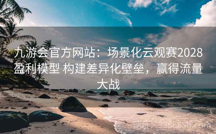 九游会官方网站：场景化云观赛2028盈利模型 构建差异化壁垒，赢得流量大战