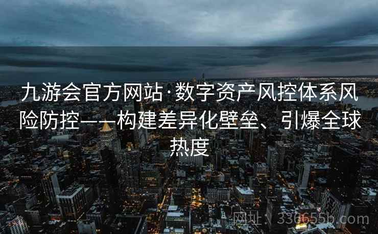 九游会官方网站·数字资产风控体系风险防控——构建差异化壁垒、引爆全球热度