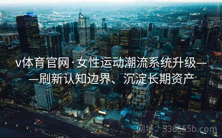 v体育官网·女性运动潮流系统升级——刷新认知边界、沉淀长期资产