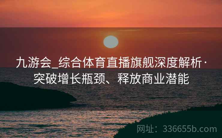 九游会_综合体育直播旗舰深度解析·突破增长瓶颈、释放商业潜能