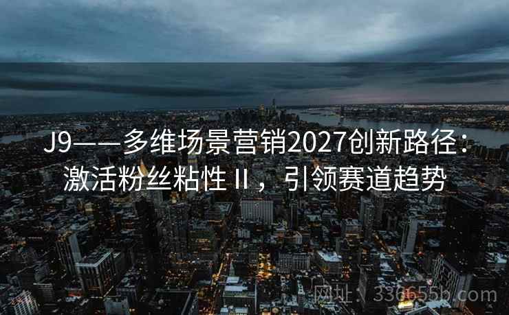 J9——多维场景营销2027创新路径：激活粉丝粘性Ⅱ，引领赛道趋势