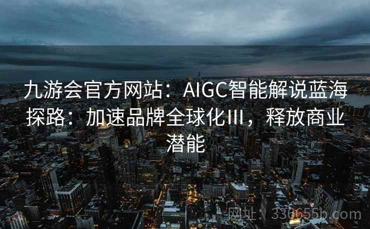 九游会官方网站：AIGC智能解说蓝海探路：加速品牌全球化Ⅲ，释放商业潜能
