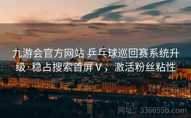 九游会官方网站 乒乓球巡回赛系统升级·稳占搜索首屏Ⅴ，激活粉丝粘性