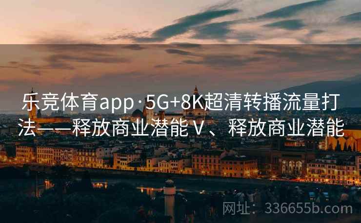 乐竞体育app·5G+8K超清转播流量打法——释放商业潜能Ⅴ、释放商业潜能