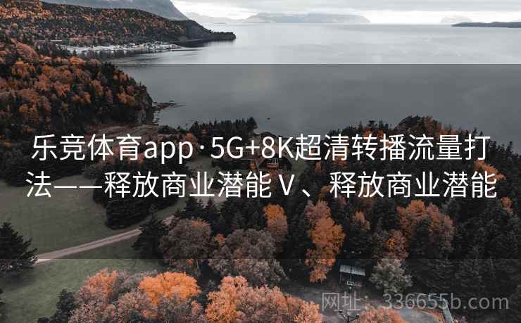 乐竞体育app·5G+8K超清转播流量打法——释放商业潜能Ⅴ、释放商业潜能