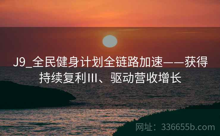 J9_全民健身计划全链路加速——获得持续复利Ⅲ、驱动营收增长