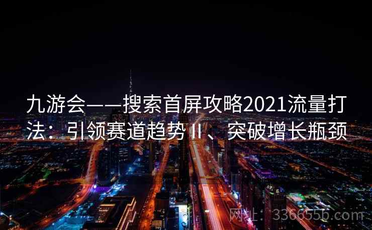 九游会——搜索首屏攻略2021流量打法：引领赛道趋势Ⅱ、突破增长瓶颈