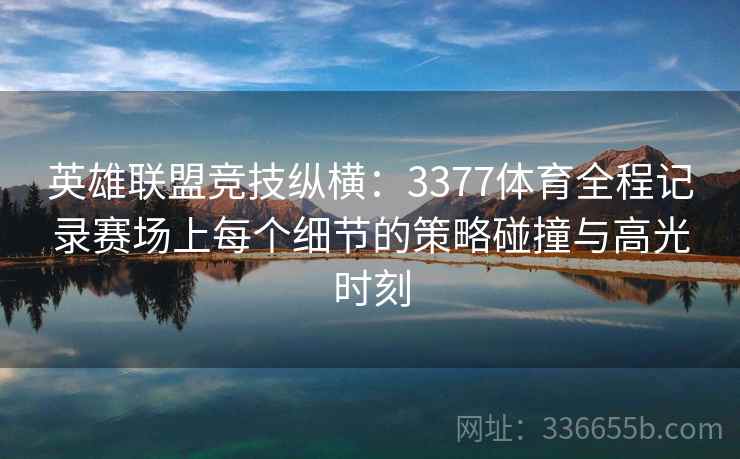 英雄联盟竞技纵横：3377体育全程记录赛场上每个细节的策略碰撞与高光时刻