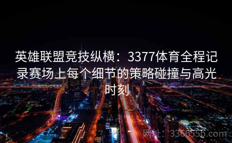 英雄联盟竞技纵横：3377体育全程记录赛场上每个细节的策略碰撞与高光时刻