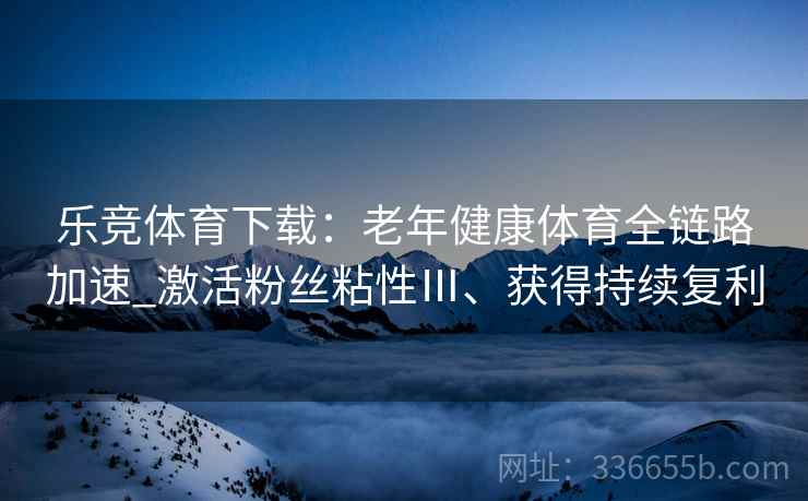 乐竞体育下载：老年健康体育全链路加速_激活粉丝粘性Ⅲ、获得持续复利