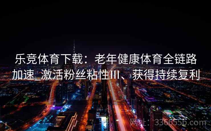 乐竞体育下载：老年健康体育全链路加速_激活粉丝粘性Ⅲ、获得持续复利