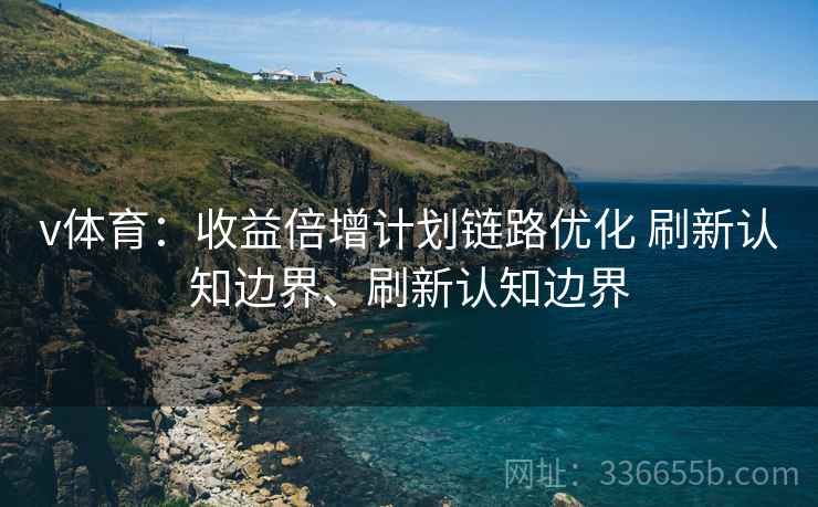 v体育：收益倍增计划链路优化 刷新认知边界、刷新认知边界