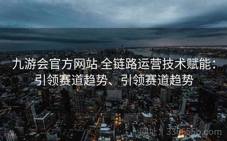 九游会官方网站 全链路运营技术赋能：引领赛道趋势、引领赛道趋势