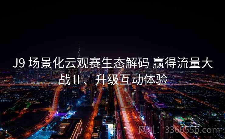 J9 场景化云观赛生态解码 赢得流量大战Ⅱ、升级互动体验