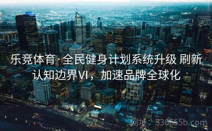 乐竞体育·全民健身计划系统升级 刷新认知边界Ⅵ，加速品牌全球化